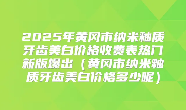 2025年黄冈市纳米釉质牙齿美白价格收费表热门新版爆出（黄冈市纳米釉质牙齿美白价格多少呢）