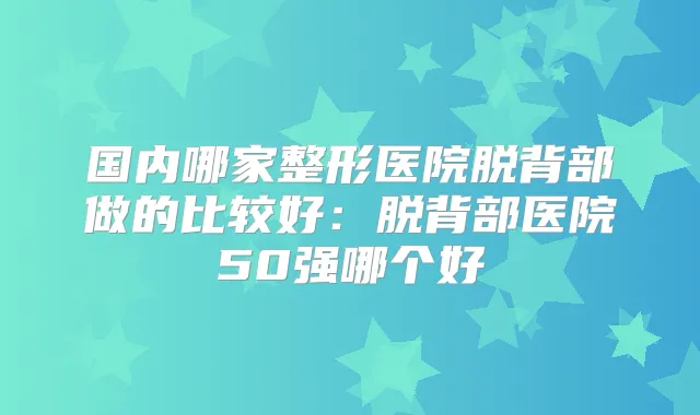 国内哪家整形医院脱背部做的比较好：脱背部医院50强哪个好