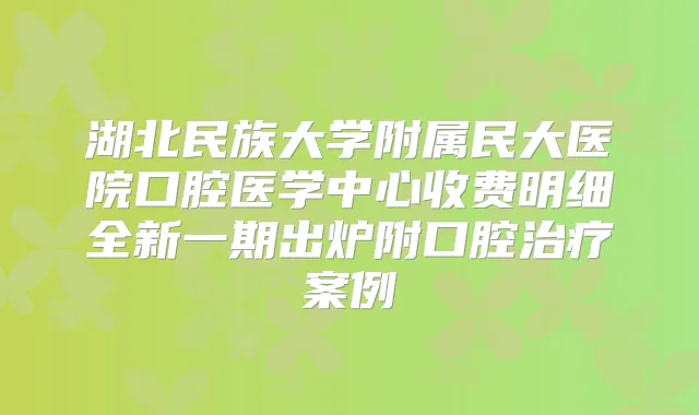 湖北民族大学附属民大医院口腔医学中心收费明细全新一期出炉附口腔案例