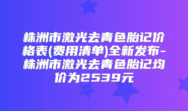 株洲市激光去青色胎记价格表(费用清单)全新发布-株洲市激光去青色胎记均价为2539元
