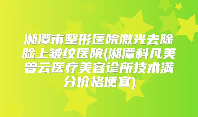 湘潭市整形医院激光去除脸上皱纹医院(湘潭科凡美曾云医疗美容诊所技术满分价格便宜)