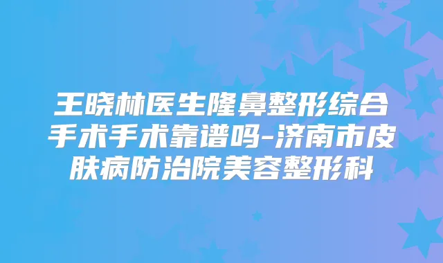 王晓林医生隆鼻整形综合手术手术靠谱吗-济南市皮肤病防治院美容整形科