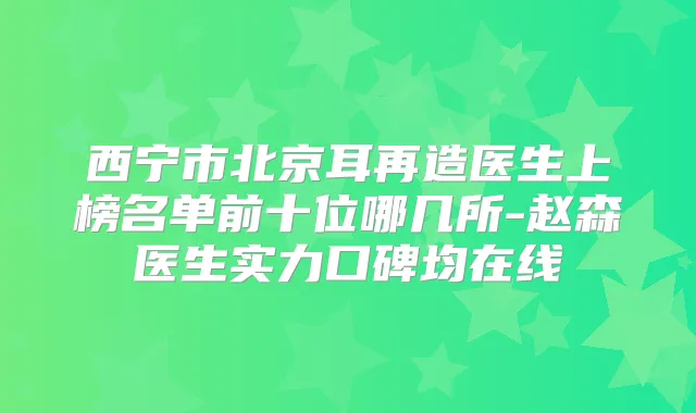 西宁市北京耳再造医生上榜名单前十位哪几所-赵森医生实力口碑均在线