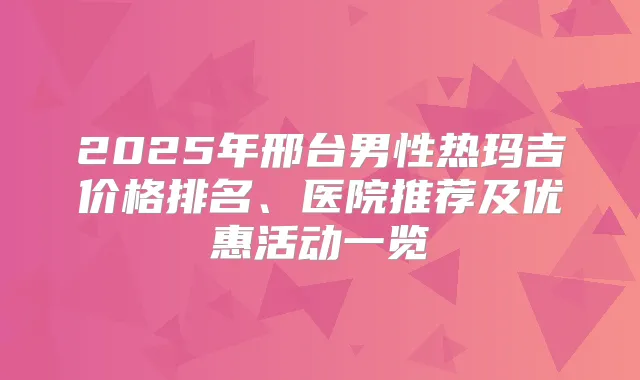 2025年邢台男性热玛吉价格排名、医院推荐及优惠活动一览