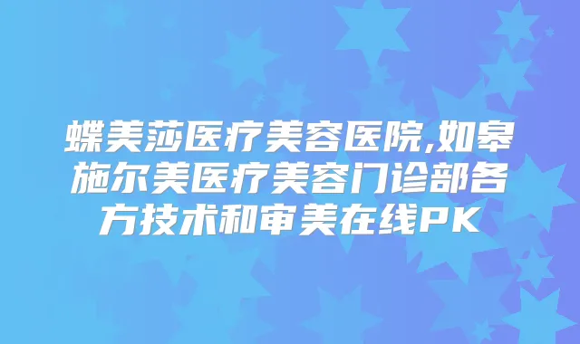 蝶美莎医疗美容医院,如皋施尔美医疗美容门诊部各方技术和审美在线PK