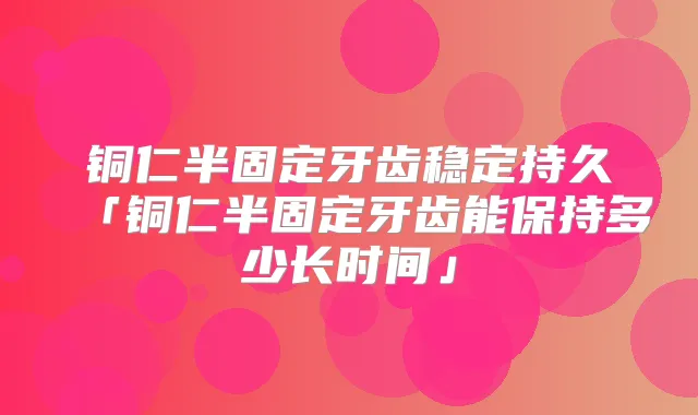 铜仁半固定牙齿稳定持久「铜仁半固定牙齿能保持多少长时间」