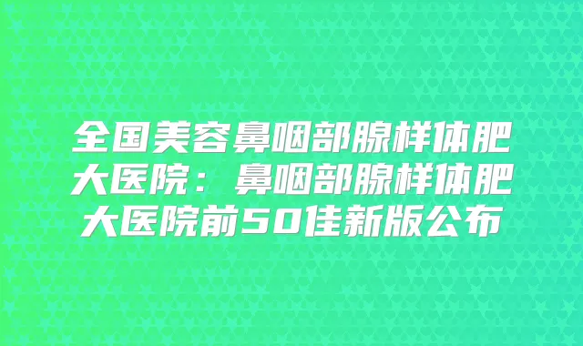 全国美容鼻咽部腺样体肥大医院：鼻咽部腺样体肥大医院前50佳新版公布