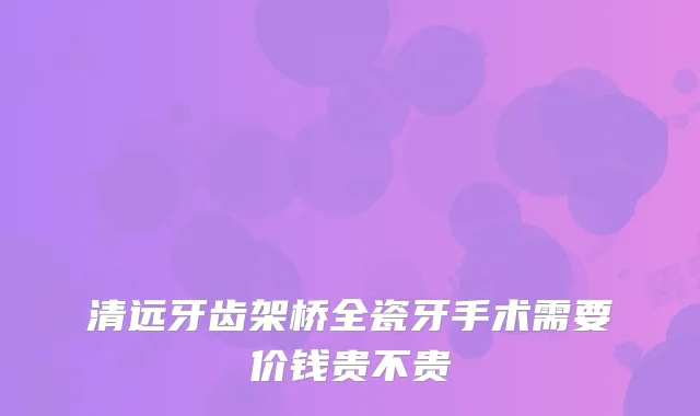 清远牙齿架桥全瓷牙手术需要价钱贵不贵