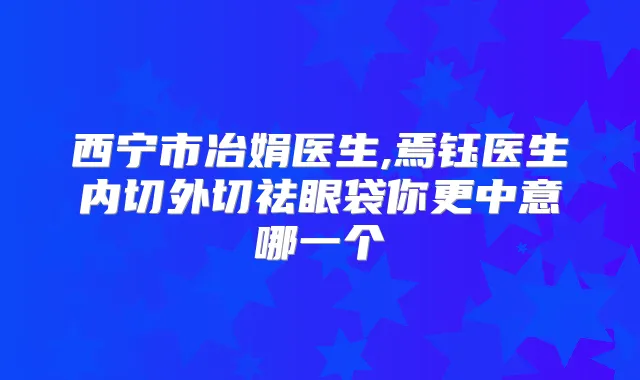 西宁市冶娟医生,焉钰医生内切外切祛眼袋你更中意哪一个