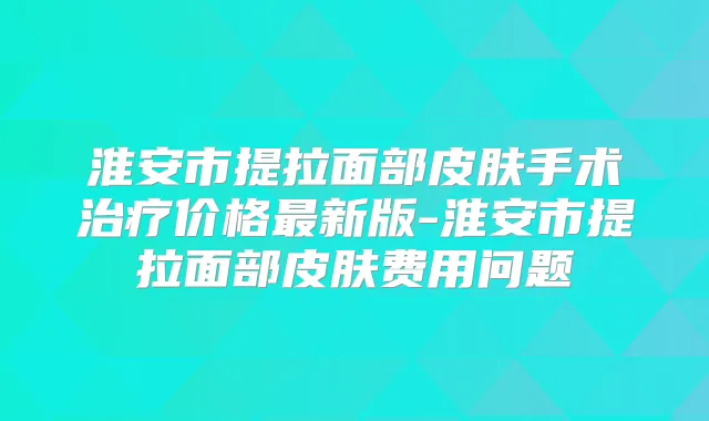 淮安市提拉面部皮肤手术价格新版-淮安市提拉面部皮肤费用问题