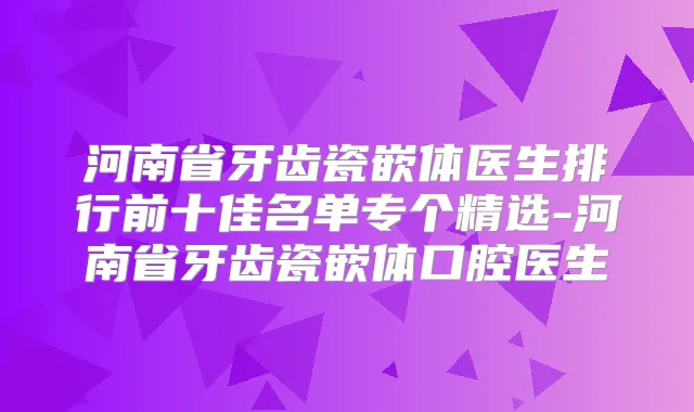 河南省牙齿瓷嵌体医生排行前十佳名单专个精选-河南省牙齿瓷嵌体口腔医生