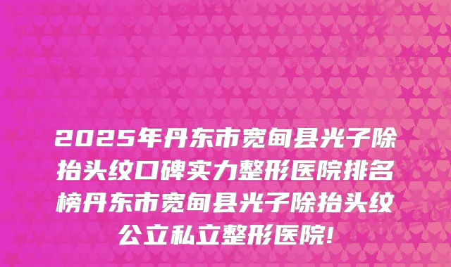 2025年丹东市宽甸县光子除抬头纹口碑实力整形医院排名榜丹东市宽甸县光子除抬头纹公立私立整形医院!