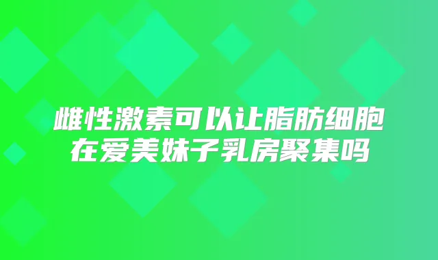 雌性激素可以让脂肪细胞在爱美妹子乳房聚集吗