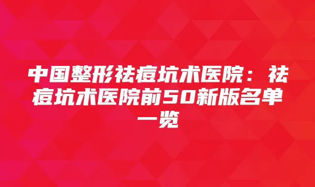 中国整形祛痘坑术医院：祛痘坑术医院前50新版名单一览