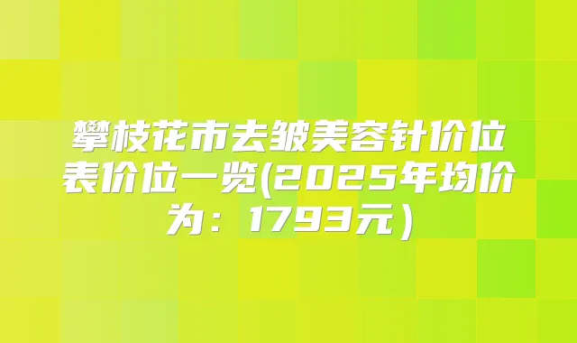 攀枝花市去皱美容针价位表价位一览(2025年均价为：1793元）