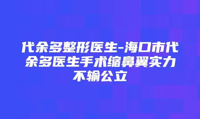 代余多整形医生-海口市代余多医生手术缩鼻翼实力不输公立