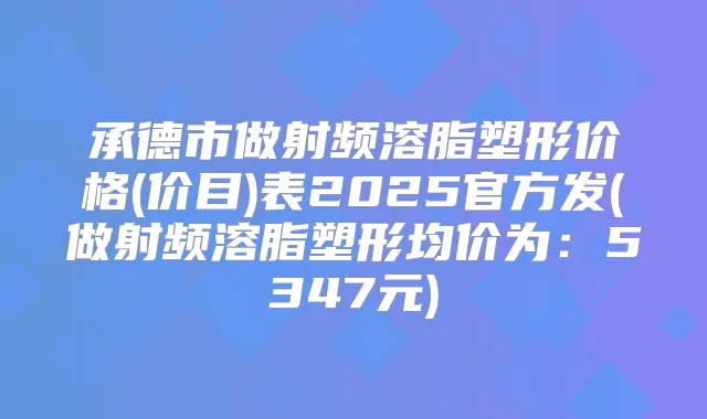承德市做射频溶脂塑形价格(价目)表2025官方发(做射频溶脂塑形均价为：5347元)
