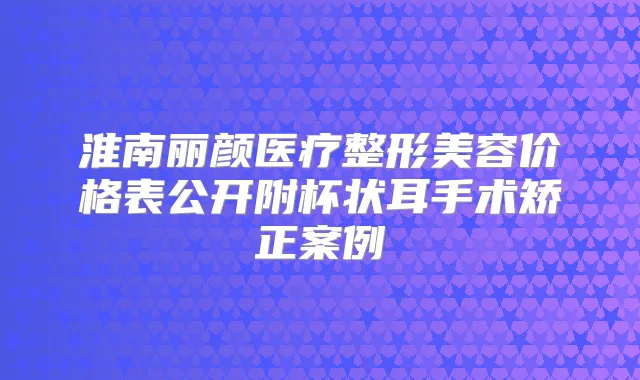 淮南丽颜医疗整形美容价格表公开附杯状耳手术矫正案例