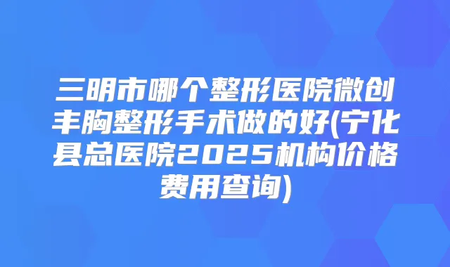 三明市哪个整形医院微创丰胸整形手术做的好(宁化县总医院2025机构价格费用查询)
