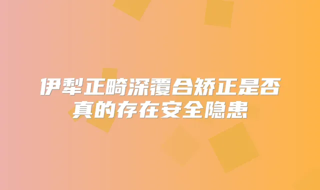 伊犁正畸深覆合矫正是否真的存在安全隐患