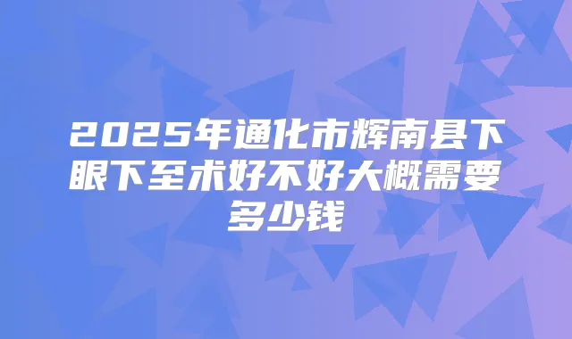 2025年通化市辉南县下眼下至术好不好大概需要多少钱
