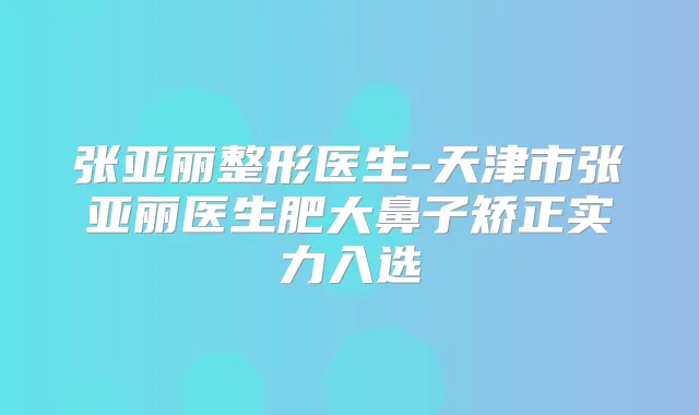 张亚丽整形医生-天津市张亚丽医生肥大鼻子矫正实力入选