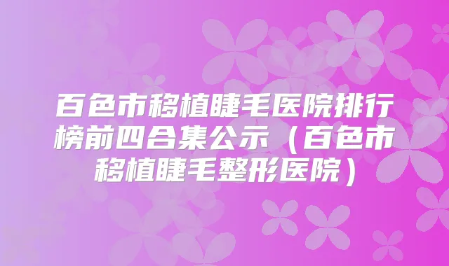 百色市移植睫毛医院排行榜前四合集公示(百色市移植睫毛整形医院)