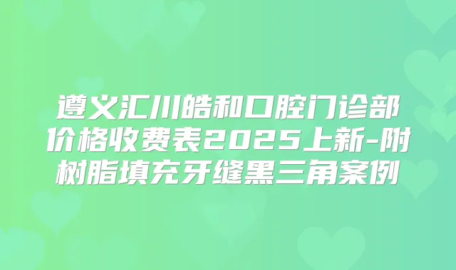 遵义汇川皓和口腔门诊部价格收费表2025上新-附树脂填充牙缝黑三角案例