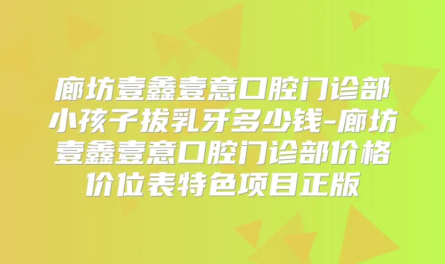 廊坊壹鑫壹意口腔门诊部小孩子拔乳牙多少钱-廊坊壹鑫壹意口腔门诊部价格价位表特色项目正版