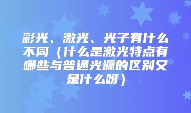 彩光、激光、光子有什么不同（什么是激光特点有哪些与普通光源的区别又是什么呀）