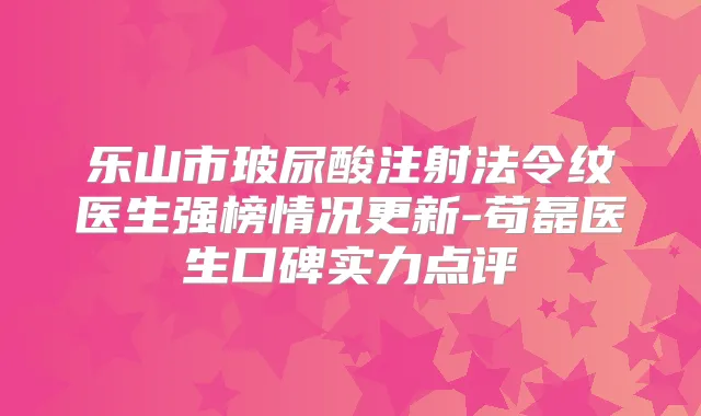 乐山市玻尿酸注射法令纹医生强榜情况更新-苟磊医生口碑实力点评