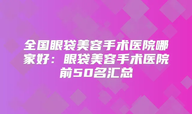 全国眼袋美容手术医院哪家好：眼袋美容手术医院前50名汇总