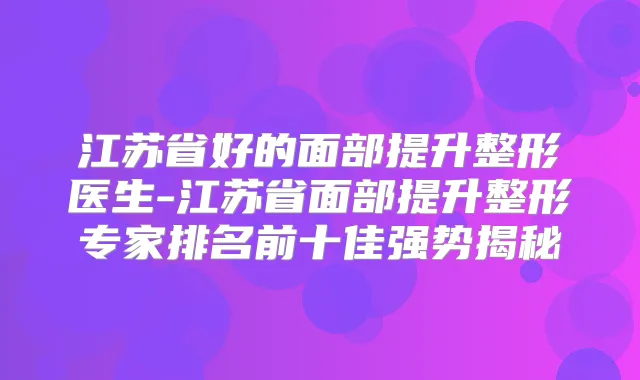 江苏省好的面部提升整形医生-江苏省面部提升整形专家排名前十佳强势揭秘
