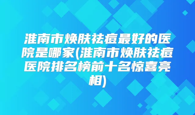 淮南市焕肤祛痘好的医院是哪家(淮南市焕肤祛痘医院排名榜前十名惊喜亮相)