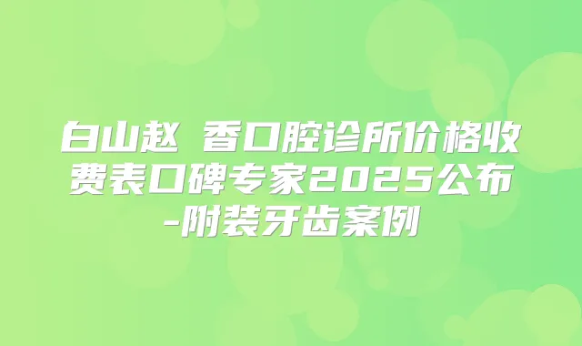 白山赵雲香口腔诊所价格收费表口碑专家2025公布-附装牙齿案例