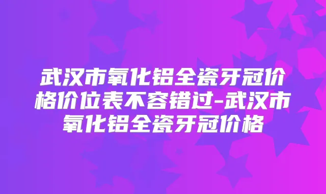 武汉市氧化铝全瓷牙冠价格价位表不容错过-武汉市氧化铝全瓷牙冠价格