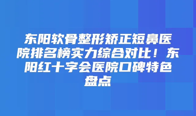 东阳软骨整形矫正短鼻医院排名榜实力综合对比！东阳红十字会医院口碑特色盘点