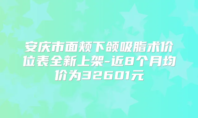 安庆市面颊下颌吸脂术价位表全新上架-近8个月均价为32601元