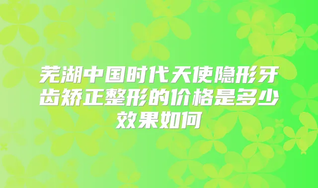 芜湖中国时代天使隐形牙齿矫正整形的价格是多少效果如何