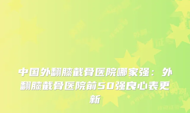 中国外翻膝截骨医院哪家强:外翻膝截骨医院前50强良心表更新
