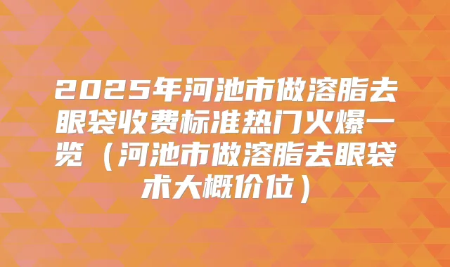 2025年河池市做溶脂去眼袋收费标准热门火爆一览(河池市做溶脂去眼袋术大概价位)