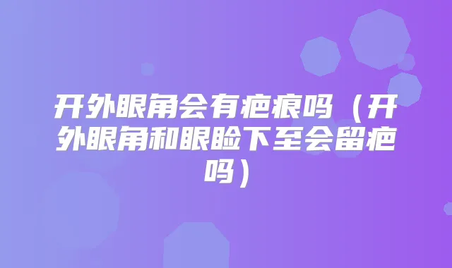 开外眼角会有疤痕吗（开外眼角和眼睑下至会留疤吗）