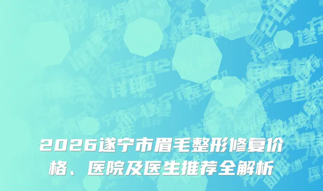 2026遂宁市眉毛整形修复价格、医院及医生推荐全解析
