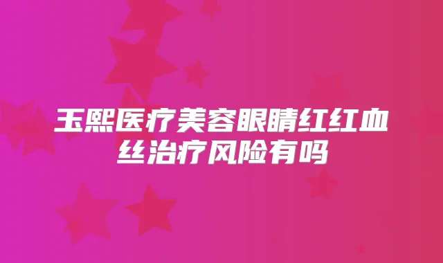 玉熙医疗美容眼睛红红血丝风险有吗