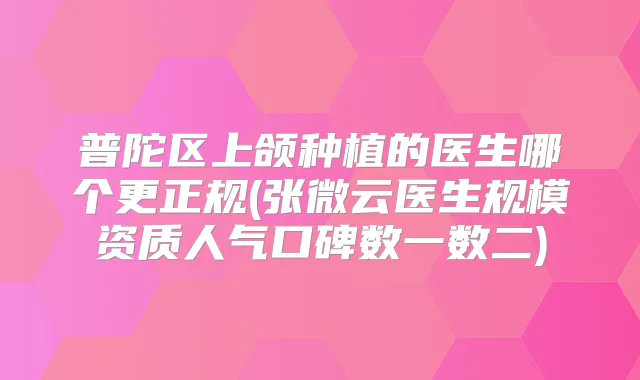 普陀区上颌种植的医生哪个更正规(张微云医生规模资质人气口碑数一数二)