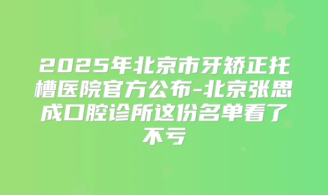 2025年北京市牙矫正托槽医院官方公布-北京张思成口腔诊所这份名单看了不亏