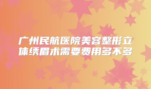 广州民航医院美容整形立体绣眉术需要费用多不多