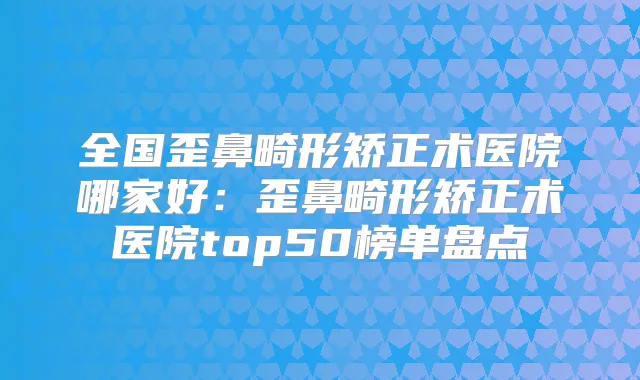 全国歪鼻畸形矫正术医院哪家好：歪鼻畸形矫正术医院top50榜单盘点