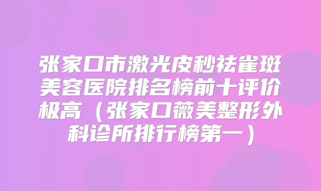 张家口市激光皮秒祛雀斑美容医院排名榜前十评价极高（张家口薇美整形外科诊所排行榜第一）