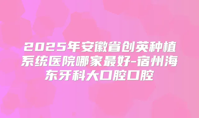 2025年安徽省创英种植系统医院哪家好-宿州海东牙科大口腔口腔